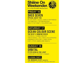 Shiiine On Weekender: Shed Seven, My Life Story, Salad, Bentley Rhythm Ace, The Primitives, The Darling Buds, Back To The Planet, Collapsed Lung, Ocean Colour Scene, The Beat, The Rifles, ChameleonsVox, Twisted Wheel, BIS, Brix & The Extricated, Kingmaker, Candy Opera, Easy, Steve Lamacq, Orbital, Peter Hook, Stereo MCs, System 7, Senser, Adam Ficek (Babyshambles), Altern-8, Anna Neale, Awesome 3, Blue Orchids, Bradford, Columbia, Dark Actors, Déjà Vega, Detroit Social Club, Gaz Whelan, Helen Love, The Keepers, The Len Price 3, Mel Brown, Oskar's Drum, Psyence, The Radio Set, Secret Shine, The Train Set, Trambeat, Uke2, R.E.M. by Stipe - The Definitive Tribute, Hey Pixies, The National Anthems, Steve Lamacq, Keith Mullin (The Farm), Simone Marie (Primal Scream), Kieran Webster (The View), Mark Archer, Dave Booth, Daz (800 State), Jon Sutcliffe (DJ Set), Jon Ridgard, Keith Parker, Spinout Revue, DJ Jonny Red, Indie Billy, Dads Do Disco, Phil Smith, Tam Coyle, Shaun Keaveny, The Wonder Stuff, Abdoujaparov, Jack Adaptor, Andy Bush Indie Disco picture